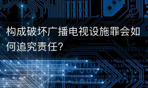构成破坏广播电视设施罪会如何追究责任?
