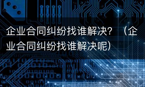 企业合同纠纷找谁解决？（企业合同纠纷找谁解决呢）