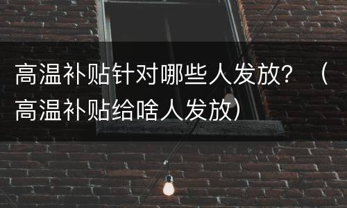 高温补贴针对哪些人发放？（高温补贴给啥人发放）