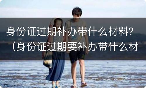 身份证过期补办带什么材料？（身份证过期要补办带什么材料）