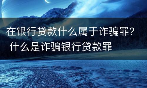 在银行贷款什么属于诈骗罪？ 什么是诈骗银行贷款罪