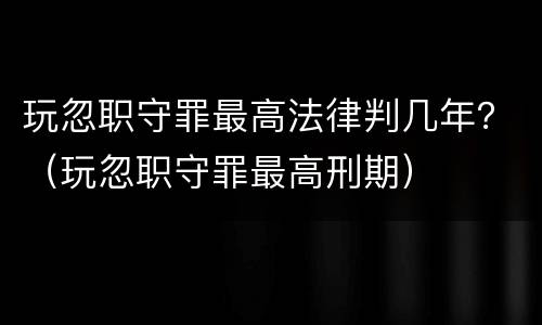 玩忽职守罪最高法律判几年？（玩忽职守罪最高刑期）