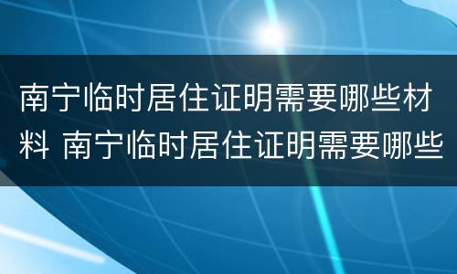 南宁临时居住证明需要哪些材料 南宁临时居住证明需要哪些材料和手续