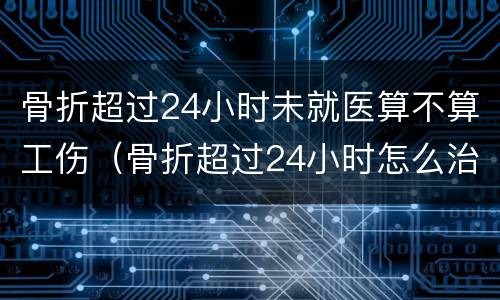 骨折超过24小时未就医算不算工伤（骨折超过24小时怎么治疗）