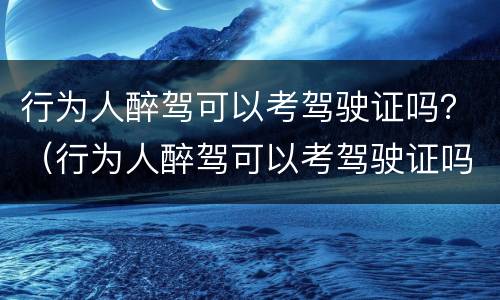 行为人醉驾可以考驾驶证吗？（行为人醉驾可以考驾驶证吗）