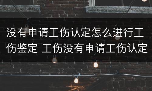 没有申请工伤认定怎么进行工伤鉴定 工伤没有申请工伤认定怎么办