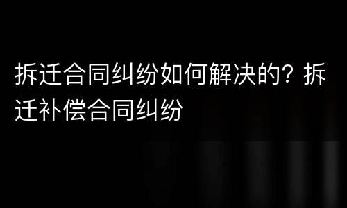 拆迁合同纠纷如何解决的? 拆迁补偿合同纠纷