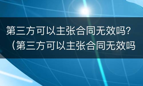 第三方可以主张合同无效吗？（第三方可以主张合同无效吗为什么）