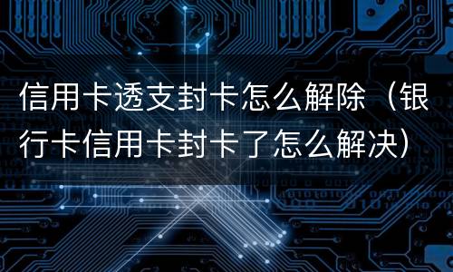 信用卡透支封卡怎么解除（银行卡信用卡封卡了怎么解决）