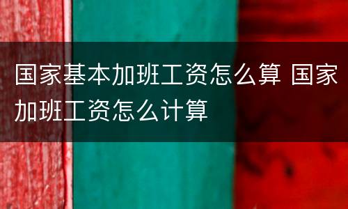 国家基本加班工资怎么算 国家加班工资怎么计算