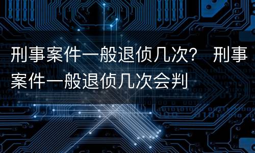 刑事案件一般退侦几次？ 刑事案件一般退侦几次会判