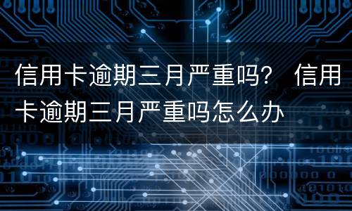 信用卡逾期三月严重吗？ 信用卡逾期三月严重吗怎么办