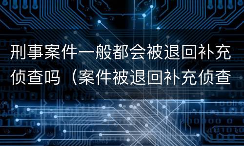 刑事案件一般都会被退回补充侦查吗（案件被退回补充侦查会不会什么影响）