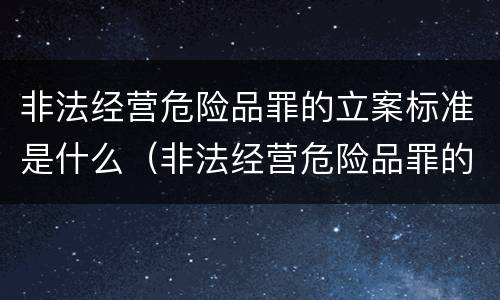 非法经营危险品罪的立案标准是什么（非法经营危险品罪的立案标准是什么）