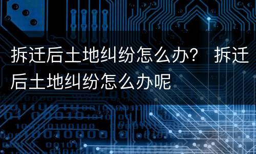 拆迁后土地纠纷怎么办？ 拆迁后土地纠纷怎么办呢