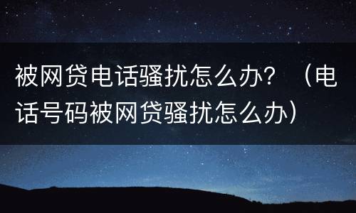 被网贷电话骚扰怎么办？（电话号码被网贷骚扰怎么办）