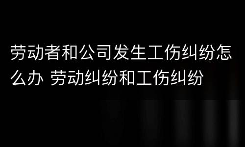 劳动者和公司发生工伤纠纷怎么办 劳动纠纷和工伤纠纷