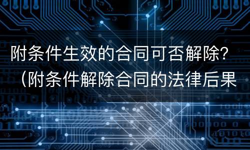附条件生效的合同可否解除？（附条件解除合同的法律后果）