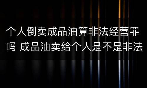 个人倒卖成品油算非法经营罪吗 成品油卖给个人是不是非法经营罪