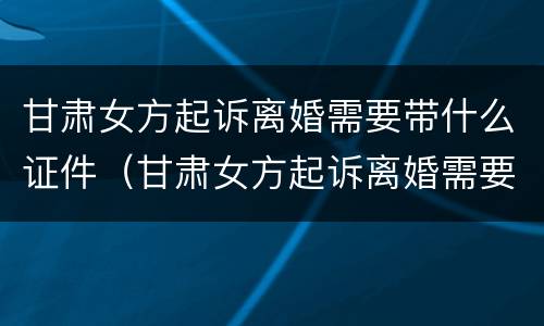 甘肃女方起诉离婚需要带什么证件（甘肃女方起诉离婚需要带什么证件去）