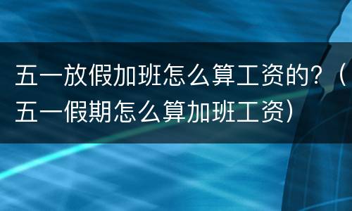 五一放假加班怎么算工资的?（五一假期怎么算加班工资）