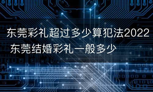 东莞彩礼超过多少算犯法2022 东莞结婚彩礼一般多少