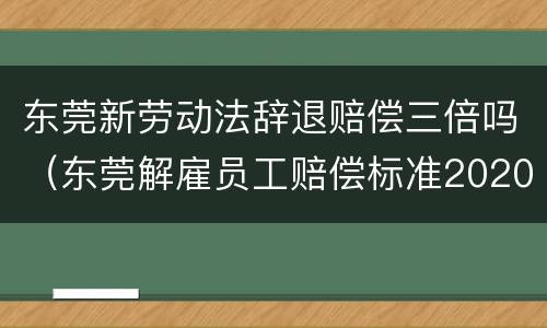 东莞新劳动法辞退赔偿三倍吗（东莞解雇员工赔偿标准2020）