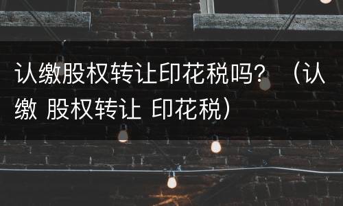 认缴股权转让印花税吗？（认缴 股权转让 印花税）