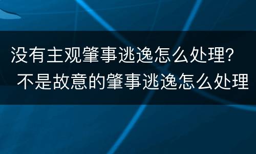 没有主观肇事逃逸怎么处理？ 不是故意的肇事逃逸怎么处理