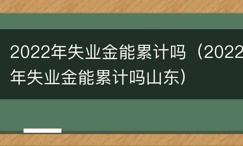 2022年失业金能累计吗（2022年失业金能累计吗山东）