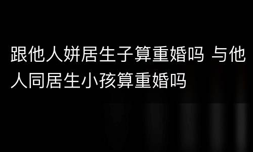 跟他人姘居生子算重婚吗 与他人同居生小孩算重婚吗
