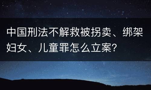 中国刑法不解救被拐卖、绑架妇女、儿童罪怎么立案？