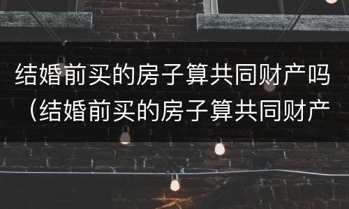 结婚前买的房子算共同财产吗（结婚前买的房子算共同财产吗怎么算）