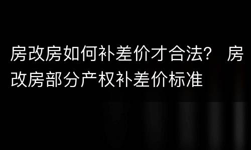 房改房如何补差价才合法？ 房改房部分产权补差价标准