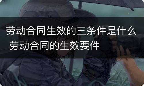 劳动合同生效的三条件是什么 劳动合同的生效要件