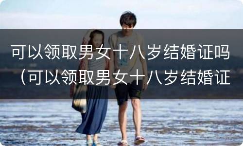 可以领取男女十八岁结婚证吗（可以领取男女十八岁结婚证吗北京）
