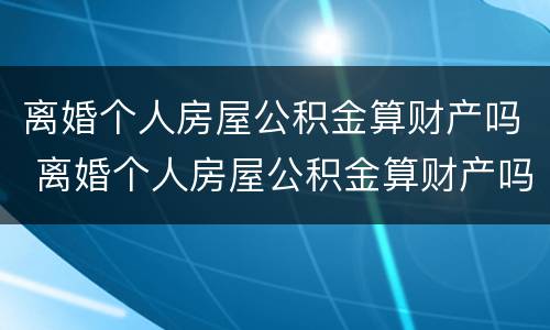 离婚个人房屋公积金算财产吗 离婚个人房屋公积金算财产吗怎么算
