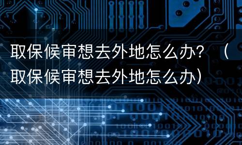 取保候审想去外地怎么办？（取保候审想去外地怎么办）