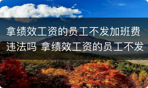 拿绩效工资的员工不发加班费违法吗 拿绩效工资的员工不发加班费违法吗