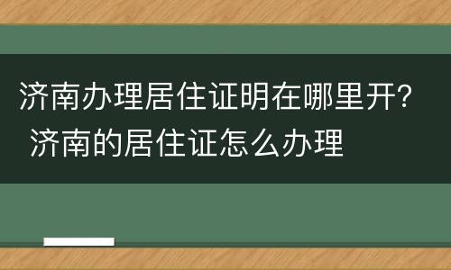 济南办理居住证明在哪里开？ 济南的居住证怎么办理
