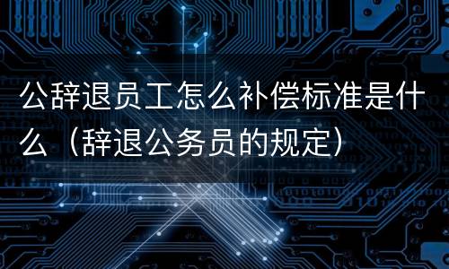公辞退员工怎么补偿标准是什么（辞退公务员的规定）