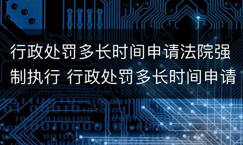 行政处罚多长时间申请法院强制执行 行政处罚多长时间申请法院强制执行呢