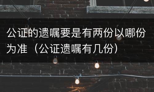 公证的遗嘱要是有两份以哪份为准（公证遗嘱有几份）