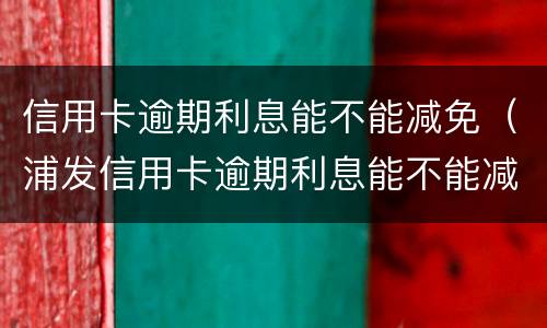 信用卡逾期利息能不能减免（浦发信用卡逾期利息能不能减免）