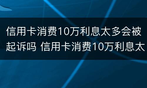 信用卡消费10万利息太多会被起诉吗 信用卡消费10万利息太多会被起诉吗为什么