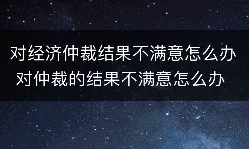 对经济仲裁结果不满意怎么办 对仲裁的结果不满意怎么办