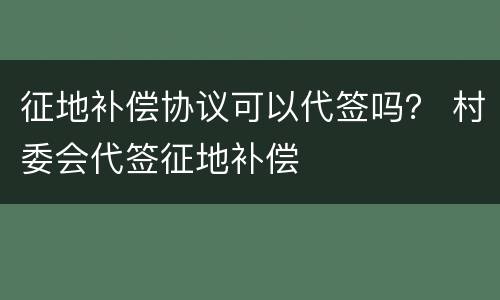 征地补偿协议可以代签吗？ 村委会代签征地补偿