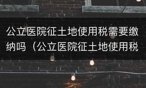 公立医院征土地使用税需要缴纳吗（公立医院征土地使用税需要缴纳吗）