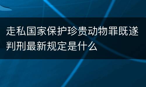 走私国家保护珍贵动物罪既遂判刑最新规定是什么
