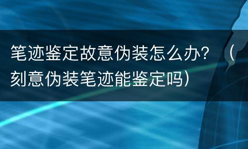 笔迹鉴定故意伪装怎么办？（刻意伪装笔迹能鉴定吗）